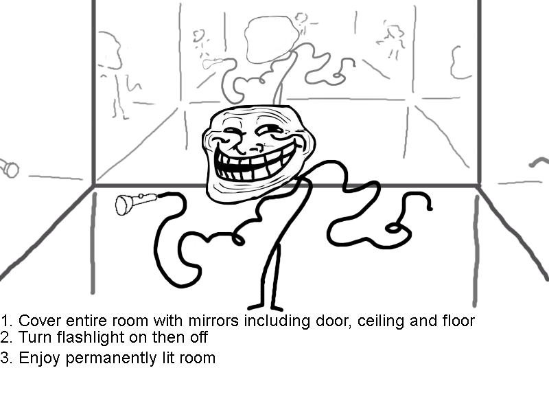 troll science 5. . 1. Cover entire room with mirrors including door, ceiling and floor 2. Turn flashlight on then oft 3. Enjoy permanently lit room. The mirrors absorbs light (means they dont reflect all the light being shot onto them) and if you fire a beam of light the mirrors absorb some portion of it and