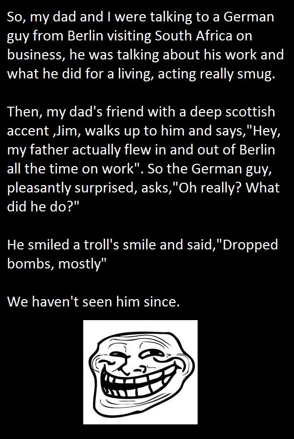 Troll of note. Me and my dad laughed hard xD True story too . So, my dad and I were talking to a German guy from Berlin visiting South Africa on business, he wa
