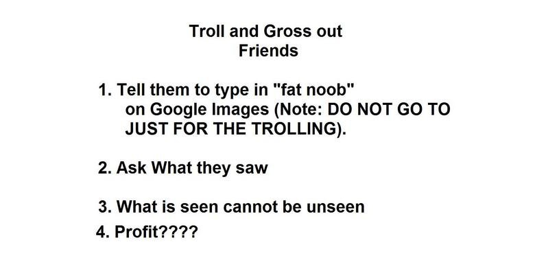 troll your friends. no comment shudders. Troll and Gross out Friends 1. Tell them to type in "fat noob" on Google Images (Note: DO NOT GO TO JUST FOR THE TROLLI