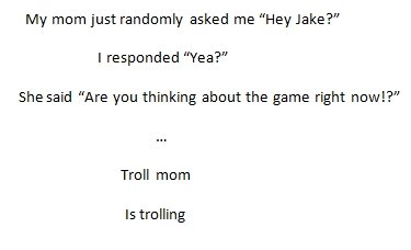 Troll mom. . My mom just randomly asked me "Hey Jake?" I responded "Yea?" She said "Are you thinking about the game right nnw!?"' Twill mom is trolling. seems like a real story to me