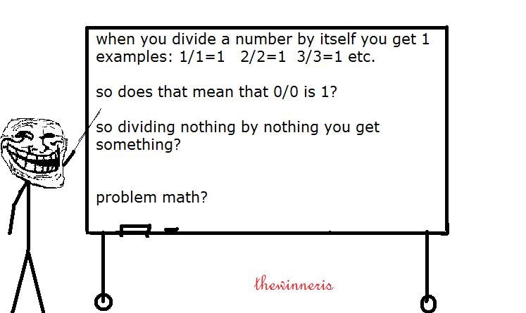 troll theory. 10 for more?. when you divide a number by itself you get 1 examples: 1/ 2/ 3/ etc. so does that mean that o/ o is 1? o dividing nothing by nothing