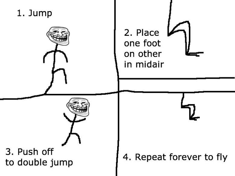 Troll Science!. The Game. 2. Place one foot on other in midair 3. Push off to double jump 4. Repeat forever to fly. the only problem is that newton's law of motion states that every action has an equal and opposite reaction, so you would also be pushing yourself down which wo