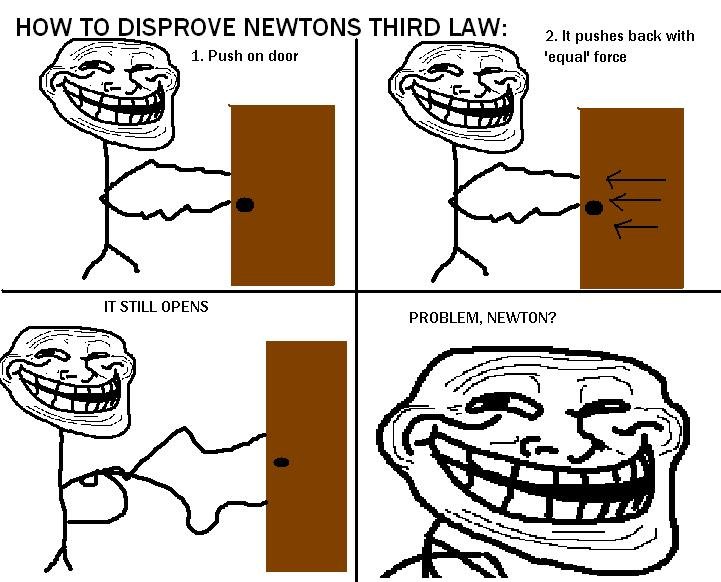 troll physics 6. lol. HOW To DISPROVE NEWTONS THIRD LAW: A It pushes back with Ir -w 1. Push an door -f -. 'equal' force IT STILL OPENS PROBLEM, NEWTON?. Noo newton can't be wrong thinnk think ok the door is pushing on your hand with equal force because your hand does not go through the door and the net force is 