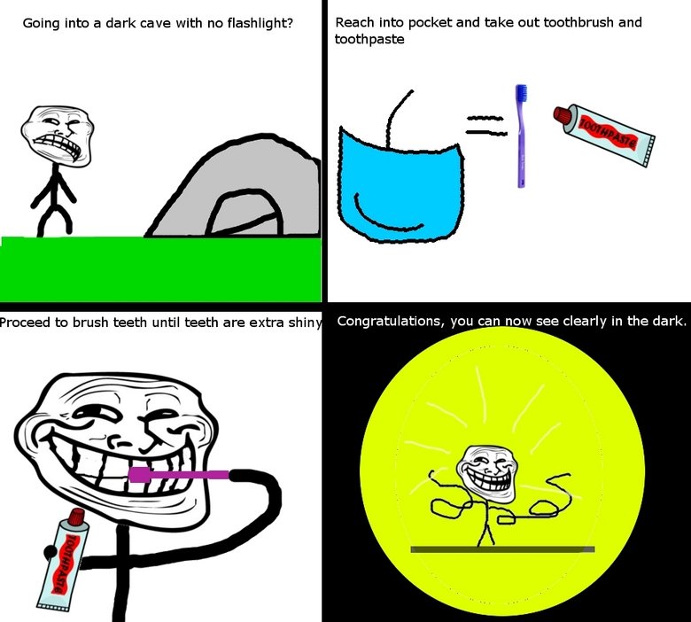 Troll Physics. . Going into a dark cave with no flashlight? Reach into pocket and take out toothbrush and toothpaste Proceed to brush teeth until teeth are extr