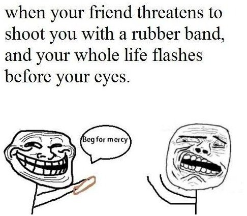 Troll friend. . when your friend threatens to shoot you with a rubber band, and your whole life flashes before your eyes.