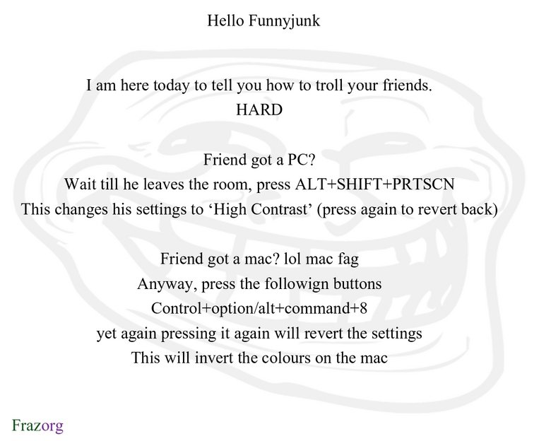 Troll your friends. . Hello Funnyjunk I am here today to tell you how to troll your friends. HARD Friend got a PC? Wait till he leaves the room, press / til" Th