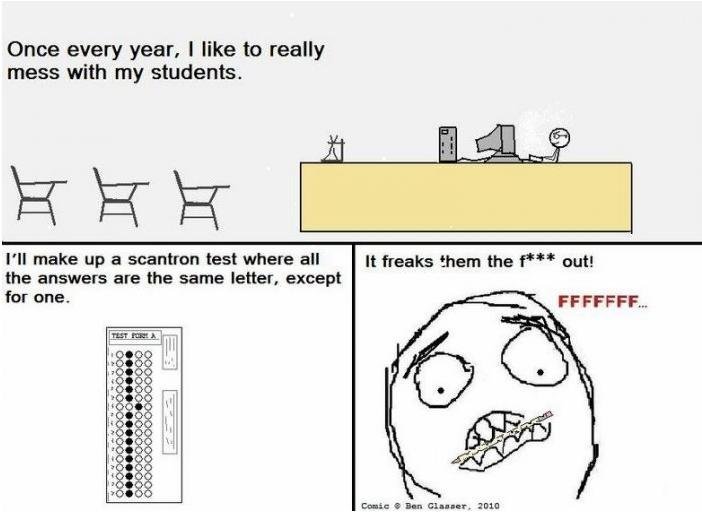 Troll Teacher. . Once every year. I like to really mess with my students. Pil make up a scantron test where all it freaks them the f''" gun the answers are the 