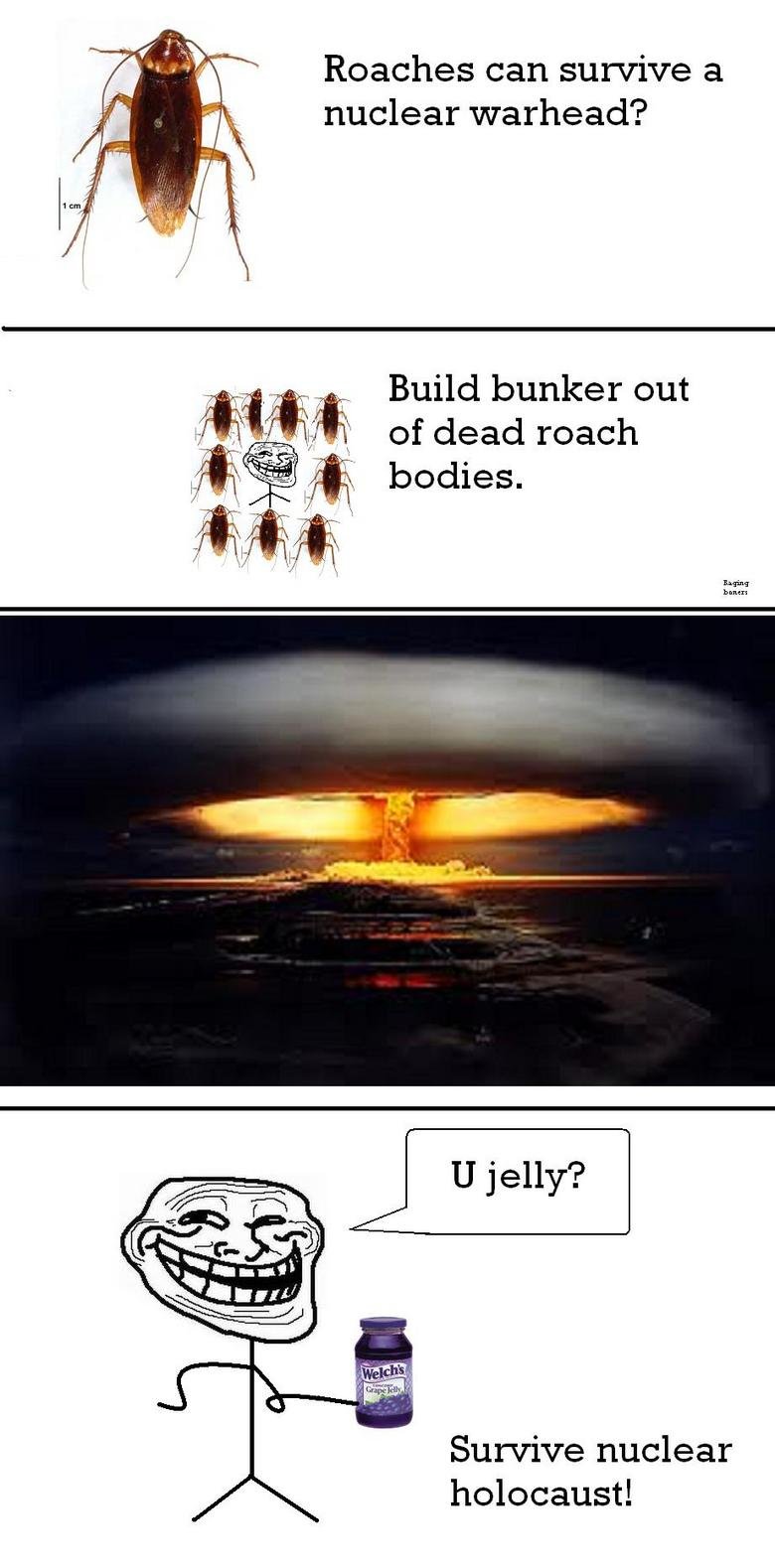 Troll Logic. . Roaches can survive a nuclear warhead? Build bunker out of dead roach bodies. bane rs Survive nuclear holocaust!. Don't forget about making one for a hot ass woman, if you two are the only ones left, she'll have no choice but to rebuild the human population with you... and 