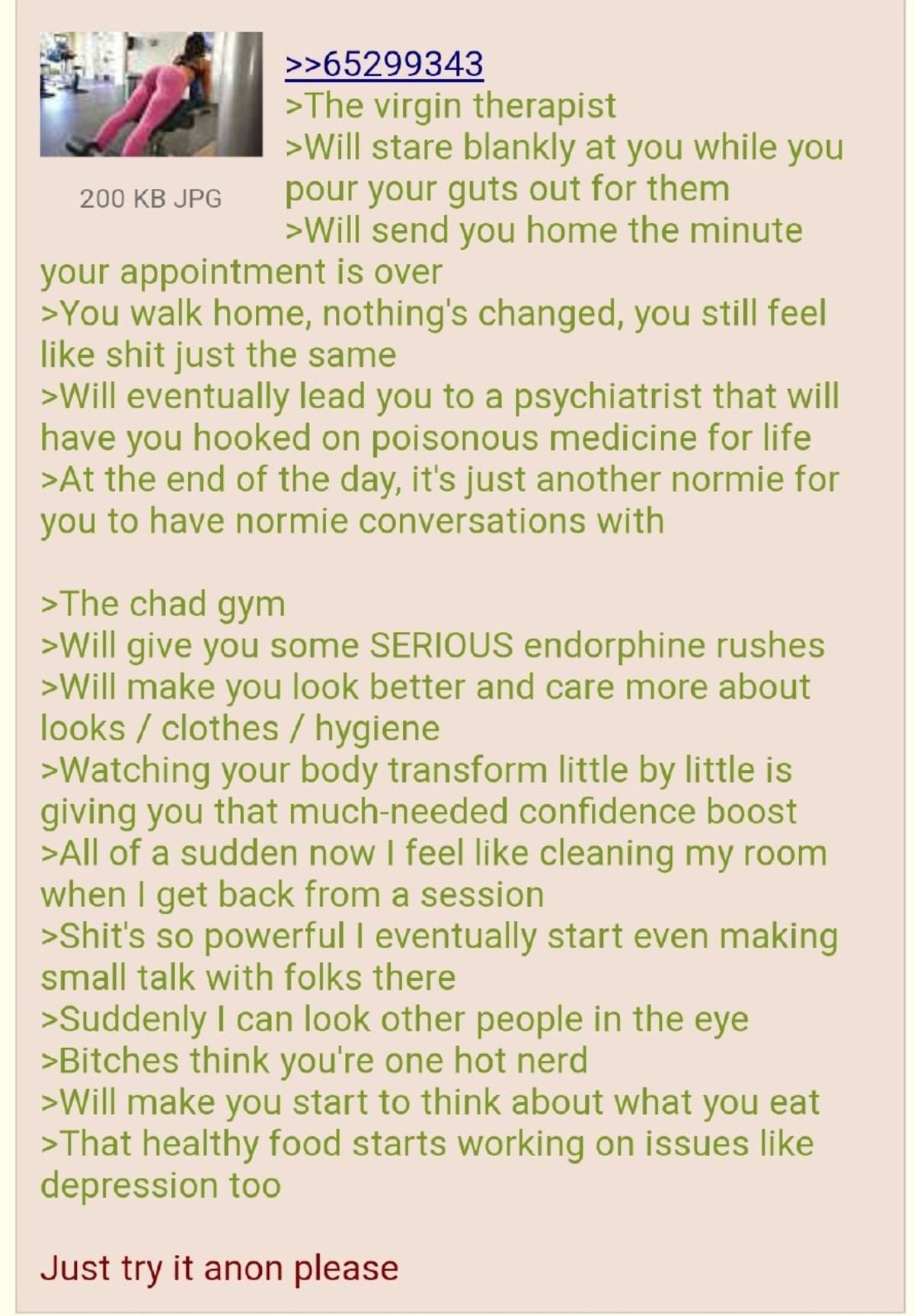 try it, anon. .. I don't get the endorphine rush, even if I push myself to breaking point. I've spent a lot of hours in the gym but the only thing I feel is pain and tired. I st