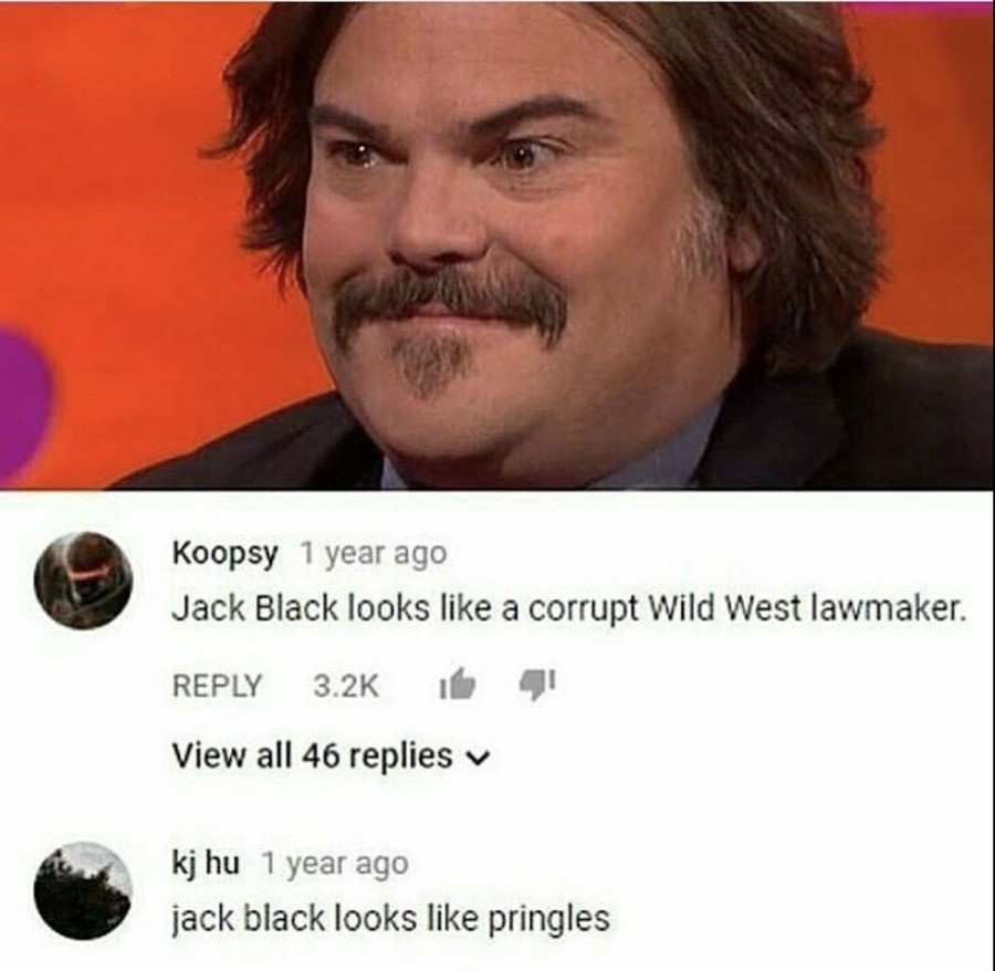 Two ways of seeing things. . I-( oops; 1 year ago Jack Black looks like s'),"?, corrupt wild west lawmaker. REPLY 3. If View all 46 replies v Fill [ltr 1 year a