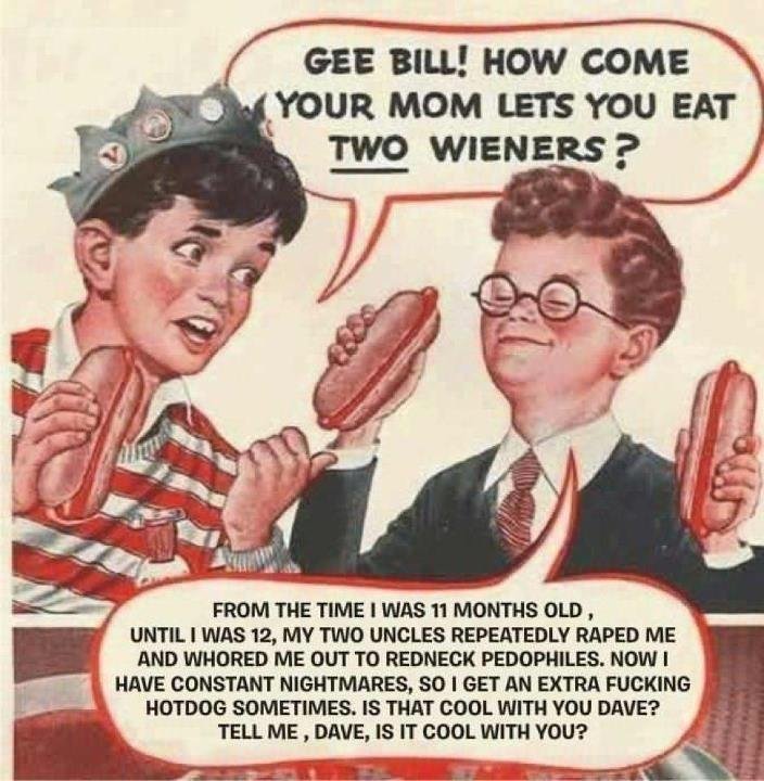 TWO WIENERS?!?!?. Well me TWO WIENERS. an BILL! How come FROM THE TIME I WAS 11 Montell' blat OLD 1 UNTIL I WAS 12, MY TWO UNCLES REPEATEDLY RAPED ME AND HUNDRE