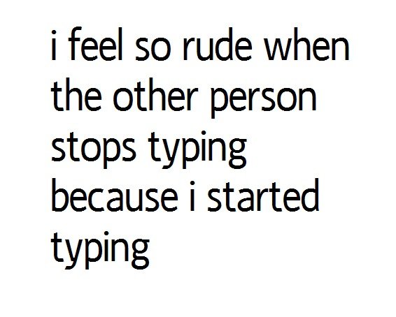 Typing. oc. i feel so rude when the other person stops typing because i started typing. yes.