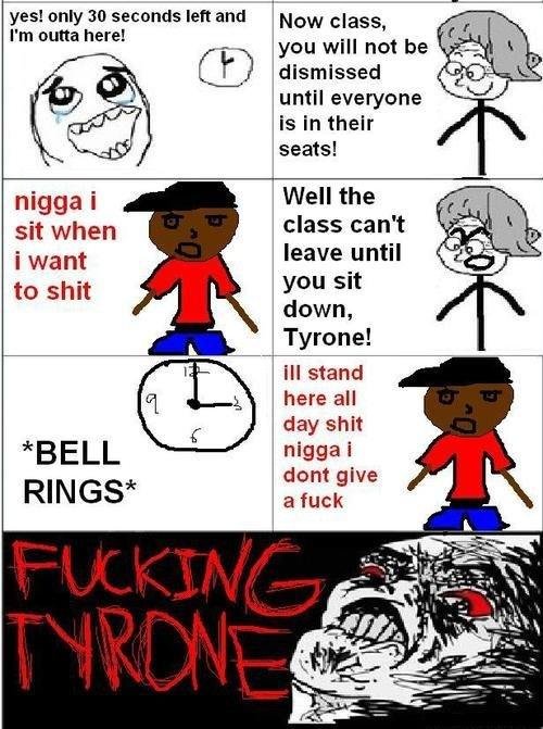 Tyrone. God dammnit tryrone. yes! only so seconds left and Now class, I' m outta here! you will not be I f') dismissed until everyone seats! nigga i Well the si