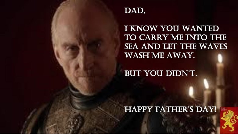 Tywin. . DAD, IKN OW YOU WANTED TO CARRY LE INTO THE SEA AND LET THE WAVES WASH ME AWAY. , BUT YOU DIDN' T.. The irony of the season finale on Father's Day is so thick you could cut it with a knife.. or shoot it with an arrow. Happy Father's Day to Lord Tywin!