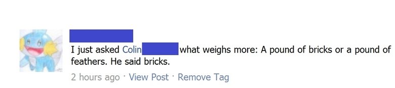 Weight Fail. Classic joke one kid doesnt seem to understand. I just asked ‘ what weighs more: A pound of bricks or a pound of feathers. He said bricks. 2 hours 