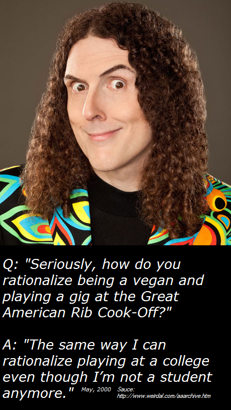 weird al. . Q: "Seriously, how do you rationalize being a vegan and playing a gig at the Great American Rib ?" A: "The same way I can rationalize playing at a c