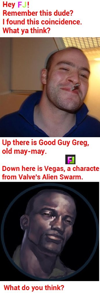 Weird, huh?. I'm not quite sure.. Remember this dude‘? I faund this What ya think? Up there is Gust! Guy Greg, Down here is Vegas, at 'j. ' if! lloll! , hem 'u'