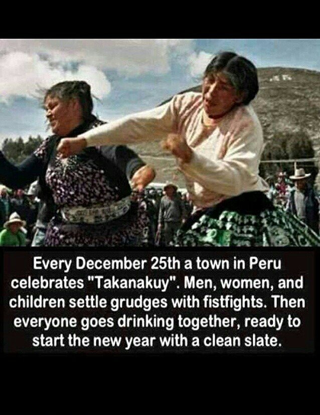 Weird.. my family does this. . Every December 25th a town in Peru celebrates "Takanashi". Men, women, and children settle grudges with fistfights. Then everyone