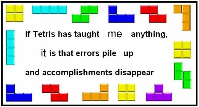 What tetris taught me. . If Tetris has taught me anything, it IS that errors pile up and accomplishments disappear