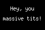 Hey, you massive tits!