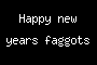 Happy new years faggots
