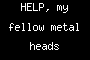HELP, my fellow metal heads