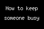 How to keep someone busy