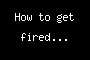 How to get fired...