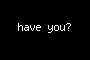 have you?