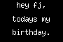 hey fj, todays my birthday.