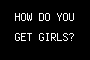 HOW DO YOU GET GIRLS?