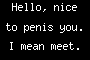 Hello, nice to penis you. I mean meet.
