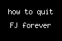 how to quit FJ forever