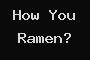 How You Ramen?