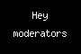 Hey moderators