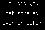 How did you get screwed over in life?